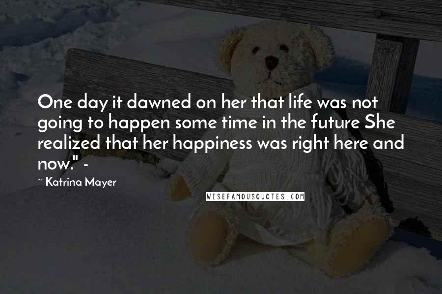 Katrina Mayer quotes: One day it dawned on her that life was not going to happen some time in the future She realized that her happiness was right here and now." -