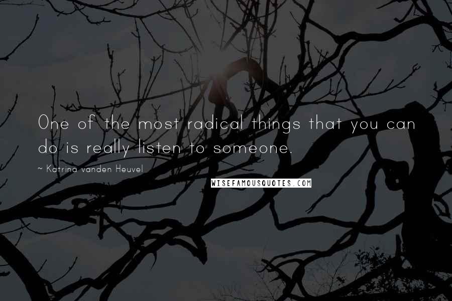 Katrina Vanden Heuvel quotes: One of the most radical things that you can do is really listen to someone.