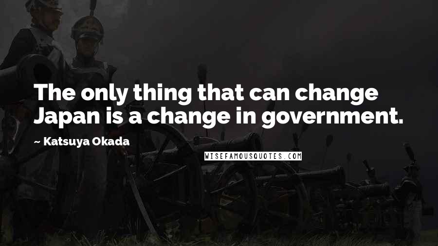 Katsuya Okada quotes: The only thing that can change Japan is a change in government.