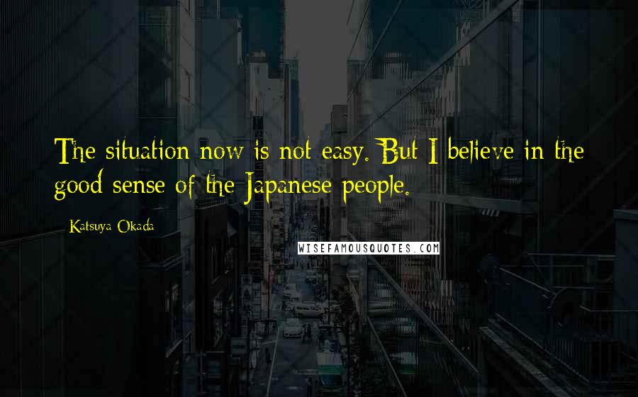 Katsuya Okada quotes: The situation now is not easy. But I believe in the good sense of the Japanese people.