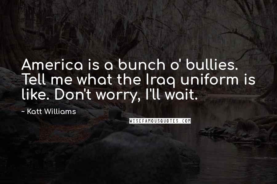 Katt Williams quotes: America is a bunch o' bullies. Tell me what the Iraq uniform is like. Don't worry, I'll wait.