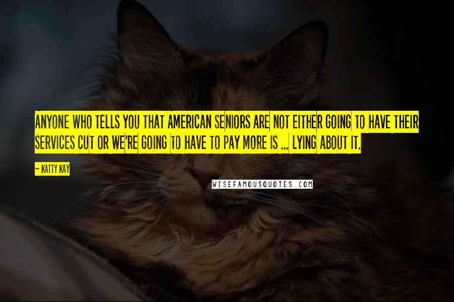 Katty Kay quotes: Anyone who tells you that American seniors are not either going to have their services cut or we're going to have to pay more is ... lying about it. Katty Kay quotes: Anyone who tells you that American seniors are not either going to have their services cut or we're going to have to pay more is ... lying about it.