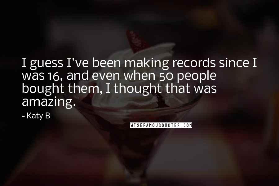 Katy B quotes: I guess I've been making records since I was 16, and even when 50 people bought them, I thought that was amazing.