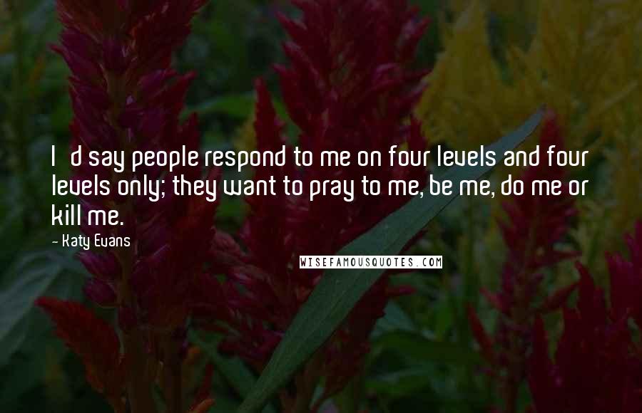 Katy Evans quotes: I'd say people respond to me on four levels and four levels only; they want to pray to me, be me, do me or kill me.