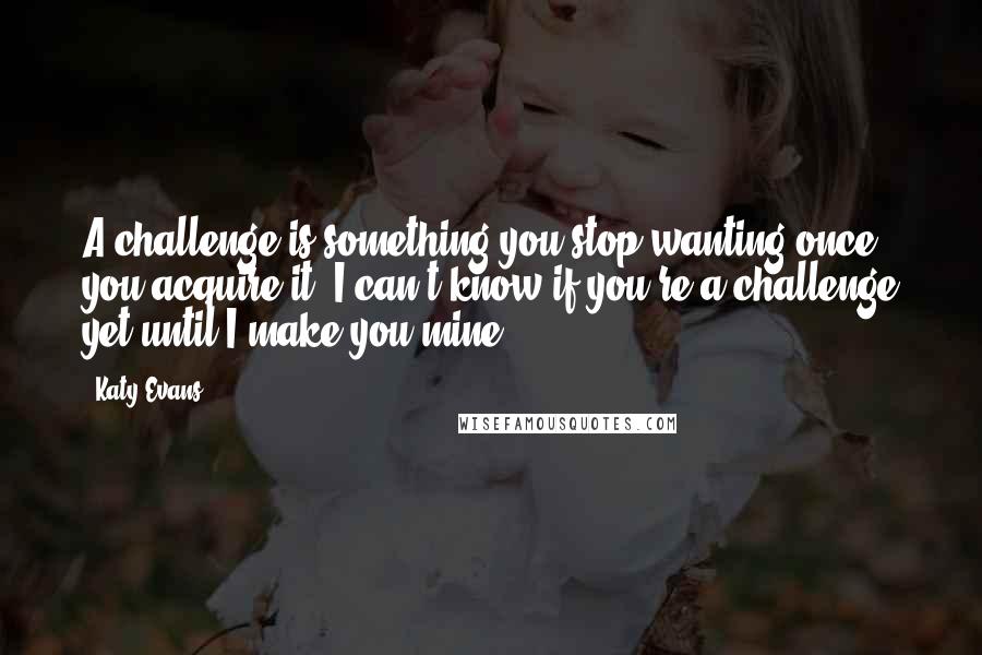 Katy Evans quotes: A challenge is something you stop wanting once you acquire it. I can't know if you're a challenge yet until I make you mine.