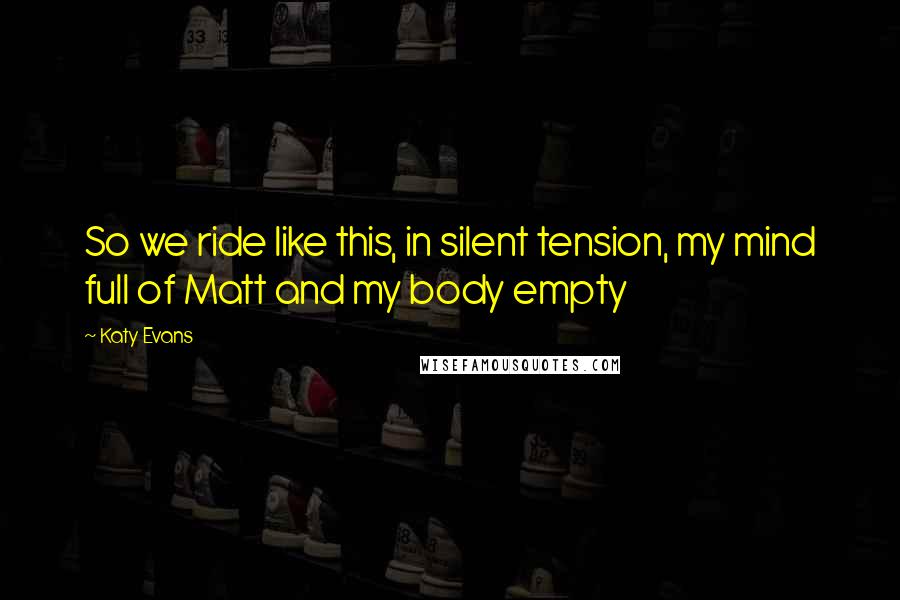 Katy Evans quotes: So we ride like this, in silent tension, my mind full of Matt and my body empty