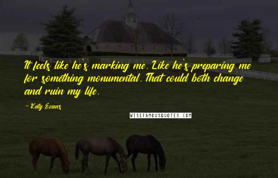 Katy Evans quotes: It feels like he's marking me. Like he's preparing me for something monumental. That could both change and ruin my life.