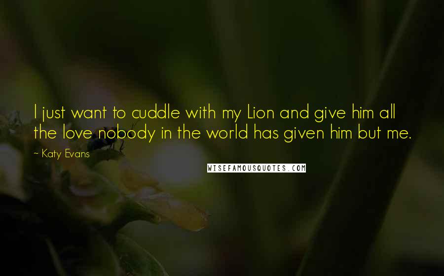 Katy Evans quotes: I just want to cuddle with my Lion and give him all the love nobody in the world has given him but me.