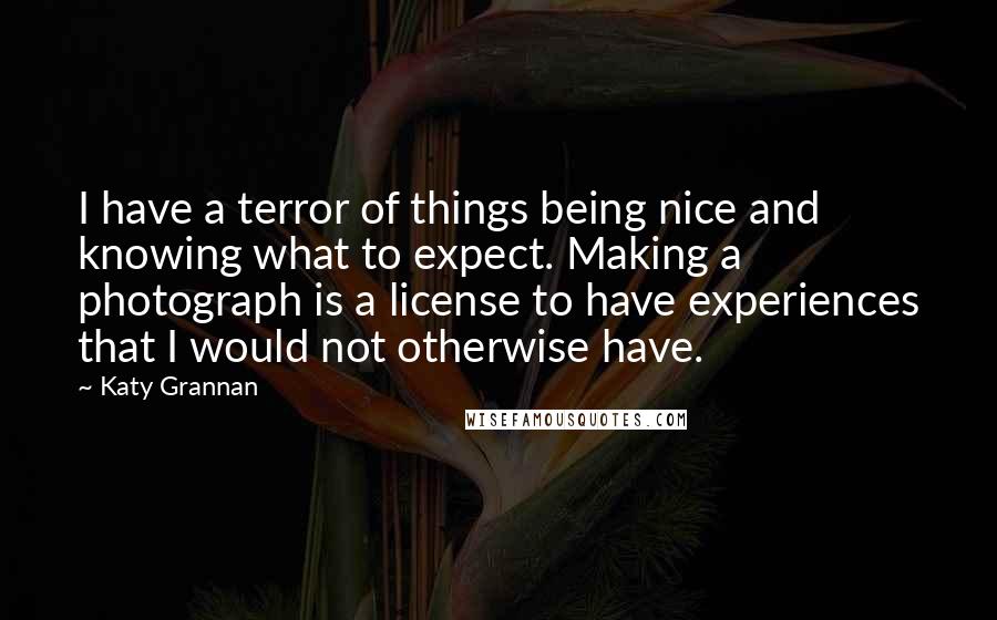 Katy Grannan quotes: I have a terror of things being nice and knowing what to expect. Making a photograph is a license to have experiences that I would not otherwise have.