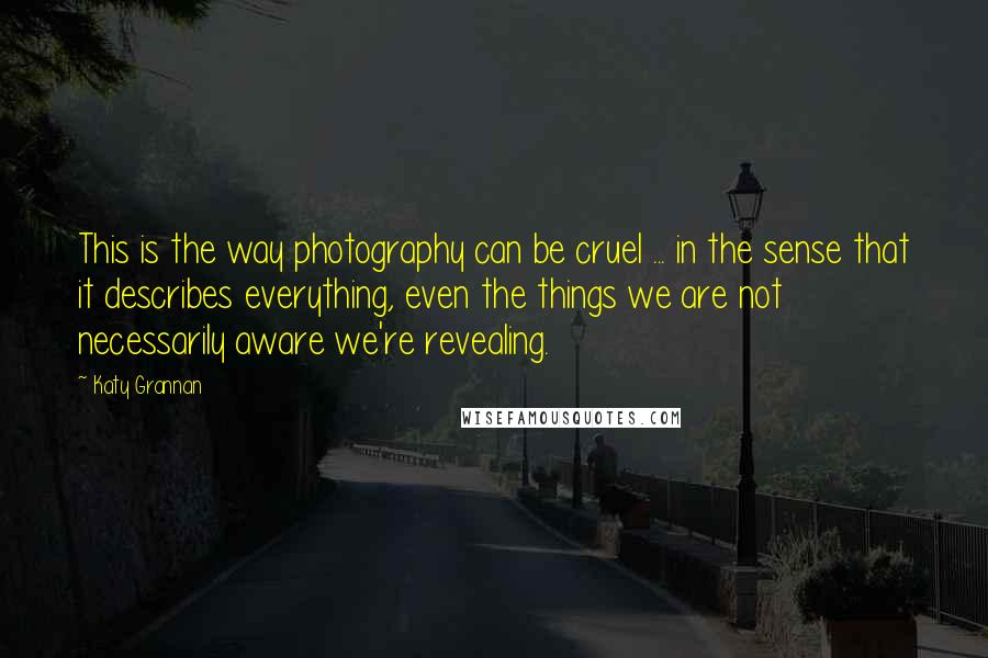 Katy Grannan quotes: This is the way photography can be cruel ... in the sense that it describes everything, even the things we are not necessarily aware we're revealing.