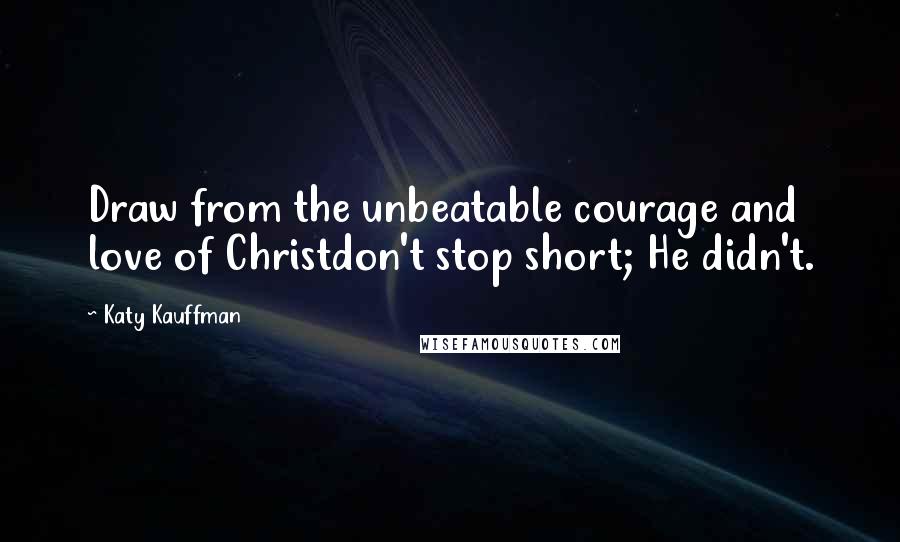 Katy Kauffman quotes: Draw from the unbeatable courage and love of Christdon't stop short; He didn't.