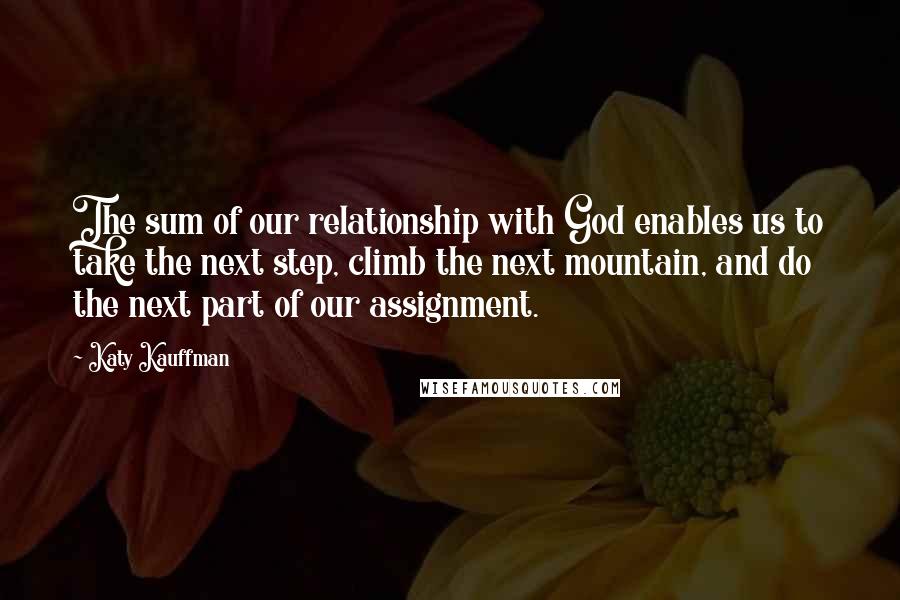 Katy Kauffman quotes: The sum of our relationship with God enables us to take the next step, climb the next mountain, and do the next part of our assignment.