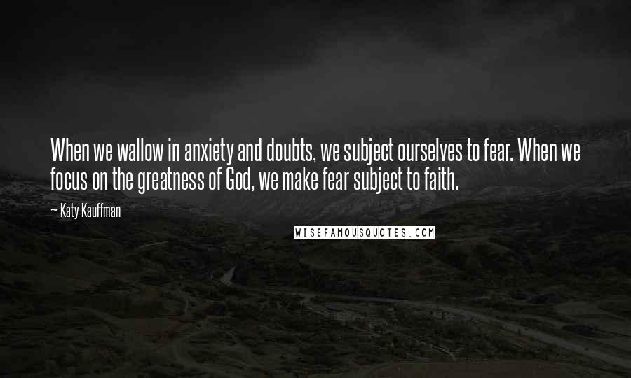 Katy Kauffman quotes: When we wallow in anxiety and doubts, we subject ourselves to fear. When we focus on the greatness of God, we make fear subject to faith.