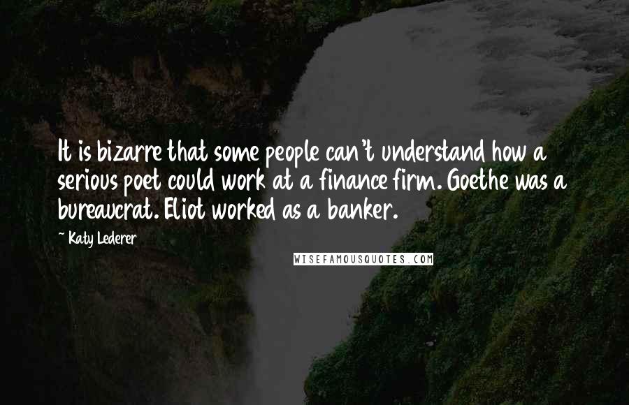 Katy Lederer quotes: It is bizarre that some people can't understand how a serious poet could work at a finance firm. Goethe was a bureaucrat. Eliot worked as a banker.