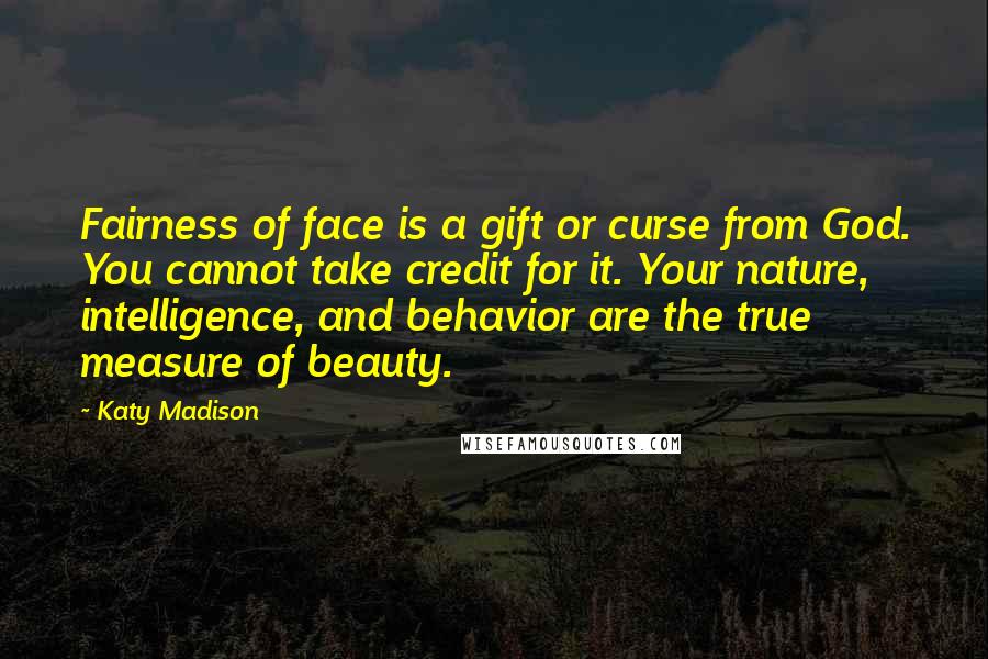 Katy Madison quotes: Fairness of face is a gift or curse from God. You cannot take credit for it. Your nature, intelligence, and behavior are the true measure of beauty. Katy Madison quotes: Fairness of face is a gift or curse from God. You cannot take credit for it. Your nature, intelligence, and behavior are the true measure of beauty.