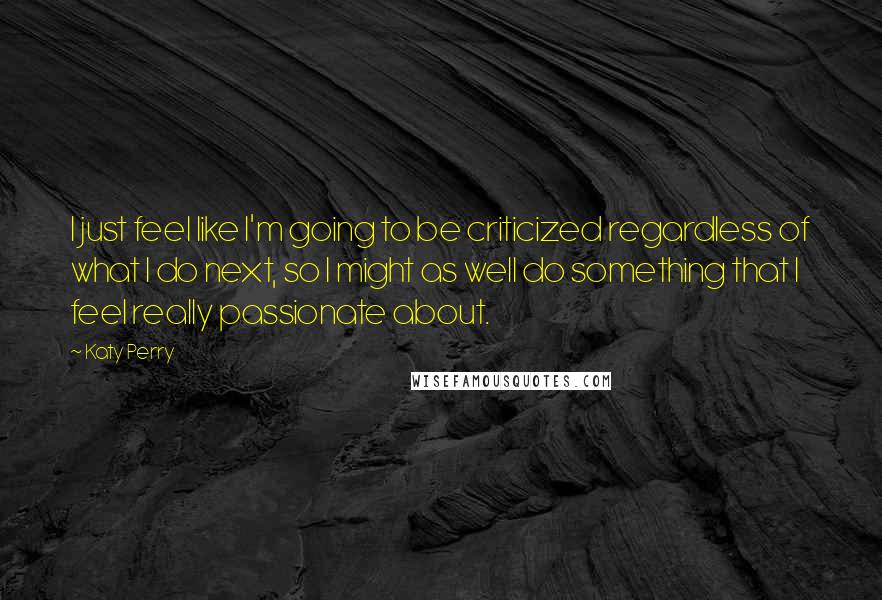 Katy Perry quotes: I just feel like I'm going to be criticized regardless of what I do next, so I might as well do something that I feel really passionate about. Katy Perry quotes: I just feel like I'm going to be criticized regardless of what I do next, so I might as well do something that I feel really passionate about.