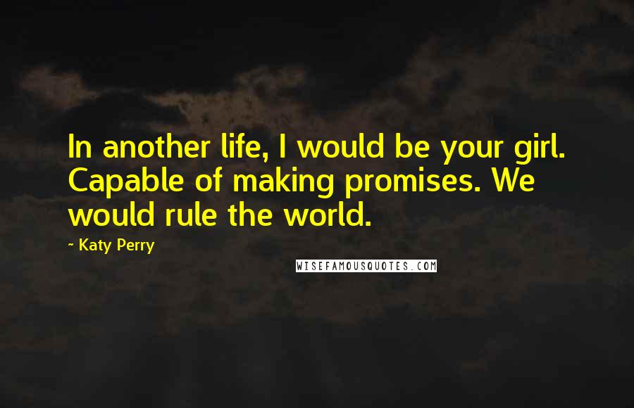 Katy Perry quotes: In another life, I would be your girl. Capable of making promises. We would rule the world.