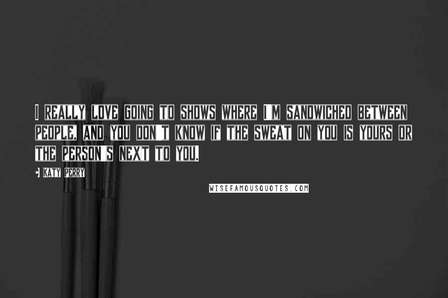 Katy Perry quotes: I really love going to shows where I'm sandwiched between people, and you don't know if the sweat on you is yours or the person's next to you.