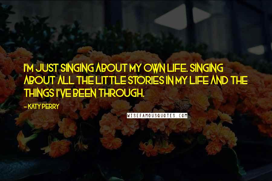 Katy Perry quotes: I'm just singing about my own life. Singing about all the little stories in my life and the things I've been through.
