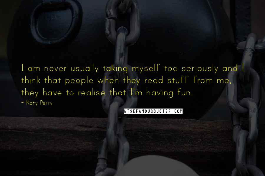 Katy Perry quotes: I am never usually taking myself too seriously and I think that people when they read stuff from me, they have to realise that I'm having fun. Katy Perry quotes: I am never usually taking myself too seriously and I think that people when they read stuff from me, they have to realise that I'm having fun.