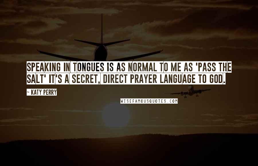 Katy Perry quotes: Speaking in tongues is as normal to me as 'Pass the salt' It's a secret, direct prayer language to God. Katy Perry quotes: Speaking in tongues is as normal to me as 'Pass the salt' It's a secret, direct prayer language to God.