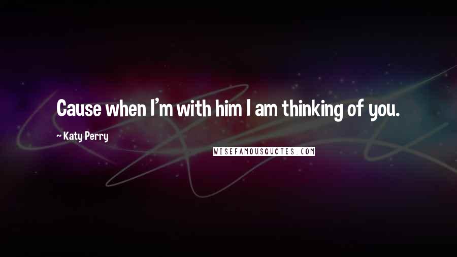 Katy Perry quotes: Cause when I'm with him I am thinking of you.