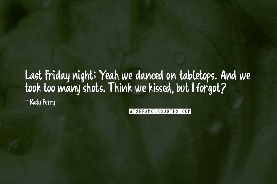 Katy Perry quotes: Last Friday night; Yeah we danced on tabletops. And we took too many shots. Think we kissed, but I forgot? Katy Perry quotes: Last Friday night; Yeah we danced on tabletops. And we took too many shots. Think we kissed, but I forgot?