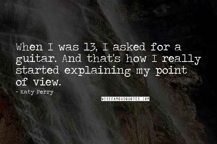 Katy Perry quotes: When I was 13, I asked for a guitar. And that's how I really started explaining my point of view.