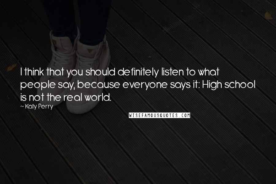 Katy Perry quotes: I think that you should definitely listen to what people say, because everyone says it: High school is not the real world. Katy Perry quotes: I think that you should definitely listen to what people say, because everyone says it: High school is not the real world.