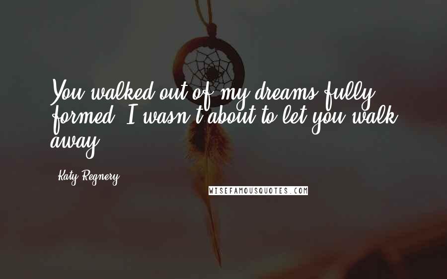 Katy Regnery quotes: You walked out of my dreams fully formed. I wasn't about to let you walk away.