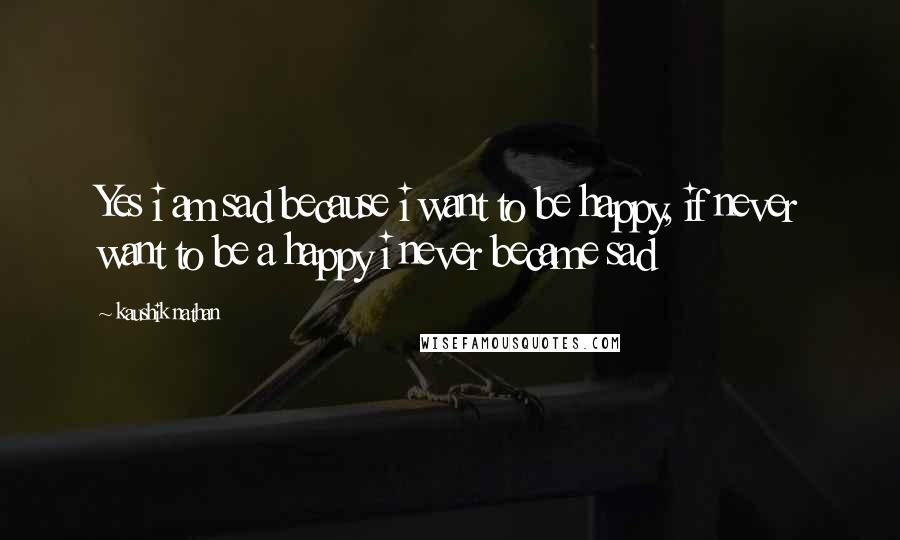 Kaushik Nathan quotes: Yes i am sad because i want to be happy, if never want to be a happy i never became sad