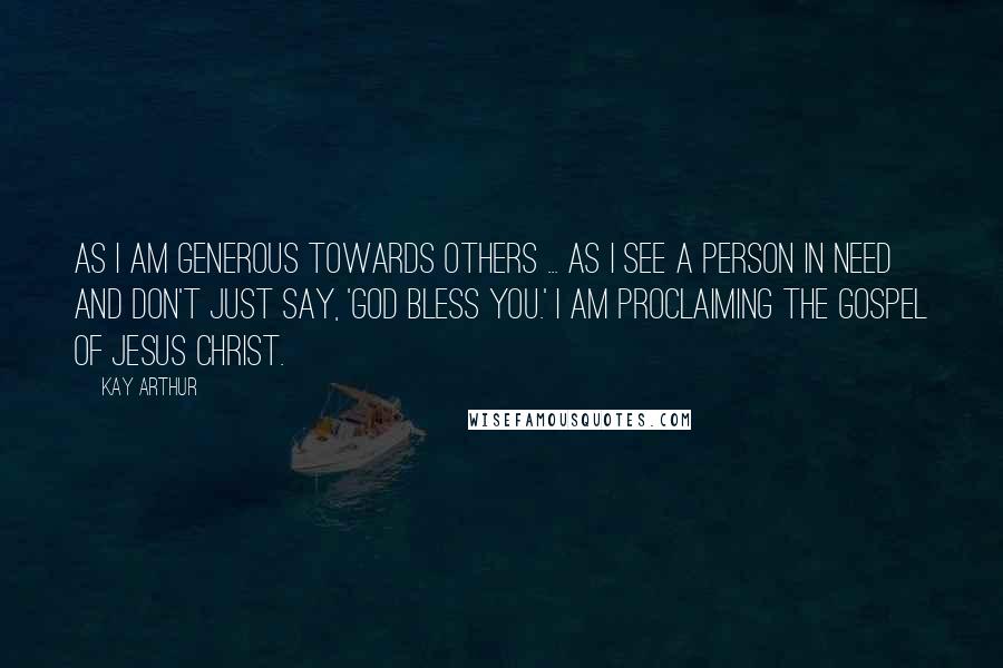 Kay Arthur quotes: As I am generous towards others ... As I see a person in need and don't just say, 'God bless you.' I am proclaiming the Gospel of Jesus Christ.