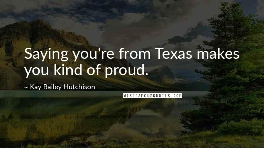 Kay Bailey Hutchison quotes: Saying you're from Texas makes you kind of proud.