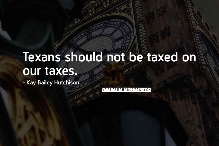 Kay Bailey Hutchison quotes: Texans should not be taxed on our taxes.