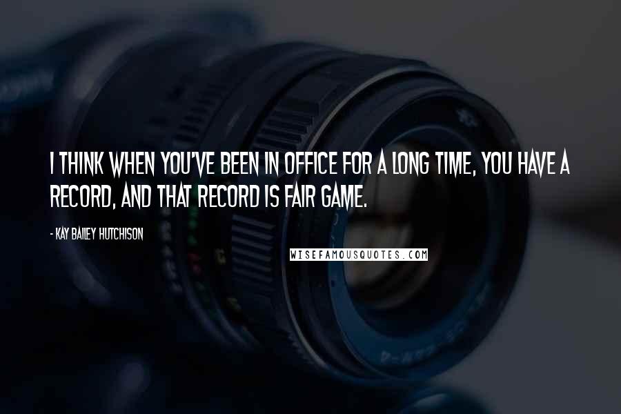 Kay Bailey Hutchison quotes: I think when you've been in office for a long time, you have a record, and that record is fair game.