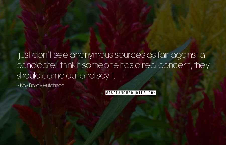 Kay Bailey Hutchison quotes: I just don't see anonymous sources as fair against a candidate. I think if someone has a real concern, they should come out and say it.