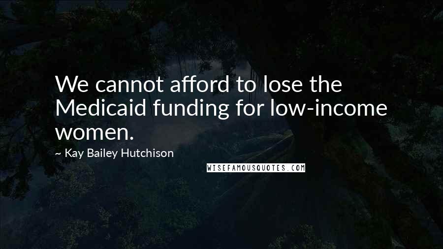 Kay Bailey Hutchison quotes: We cannot afford to lose the Medicaid funding for low-income women.