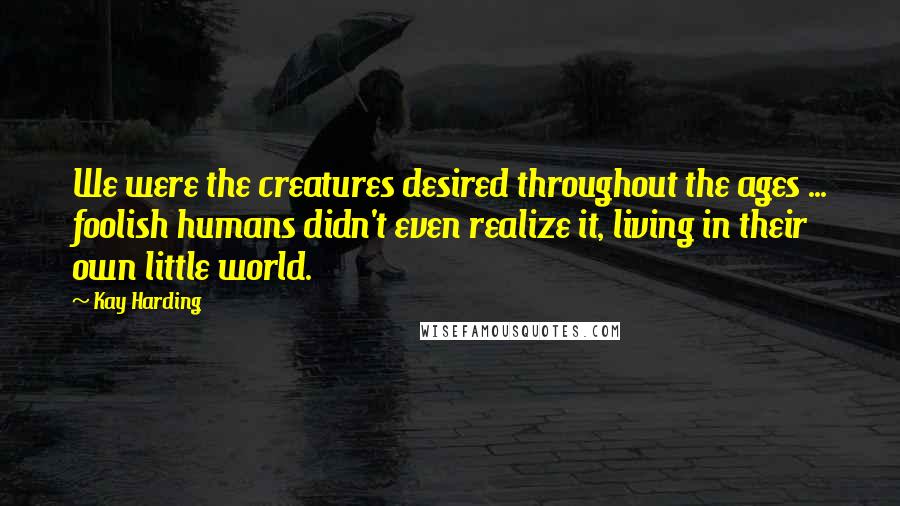 Kay Harding quotes: We were the creatures desired throughout the ages ... foolish humans didn't even realize it, living in their own little world.
