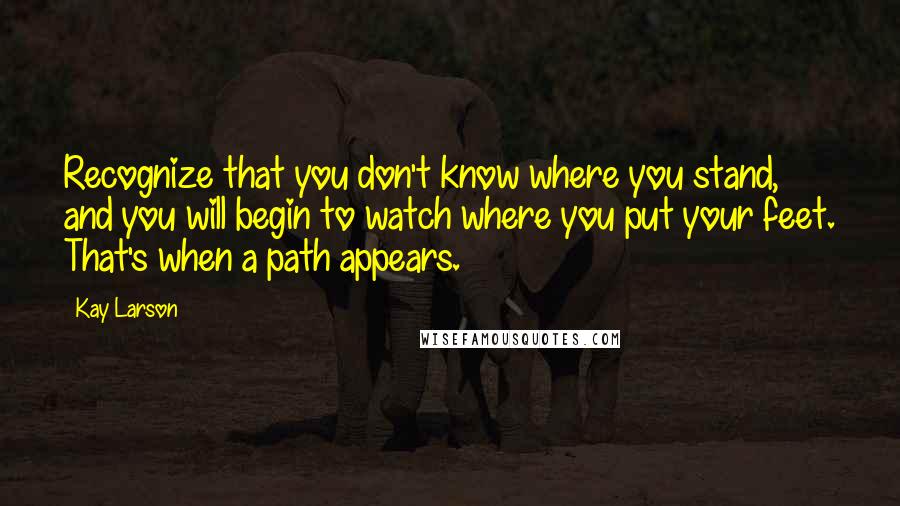 Kay Larson quotes: Recognize that you don't know where you stand, and you will begin to watch where you put your feet. That's when a path appears.