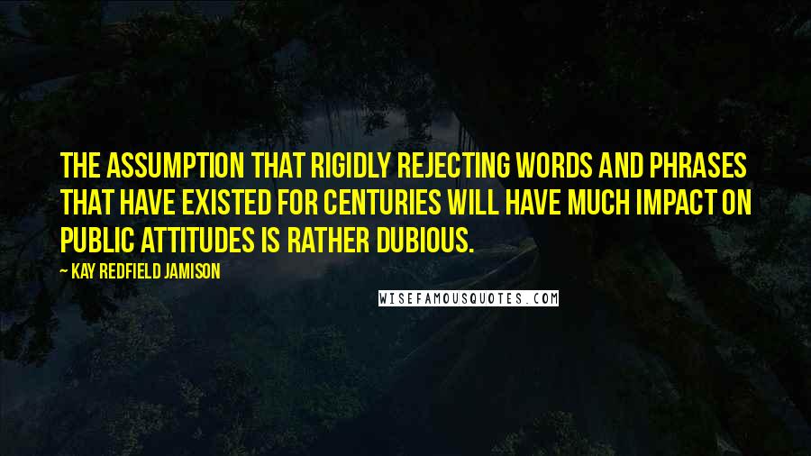 Kay Redfield Jamison quotes: The assumption that rigidly rejecting words and phrases that have existed for centuries will have much impact on public attitudes is rather dubious.
