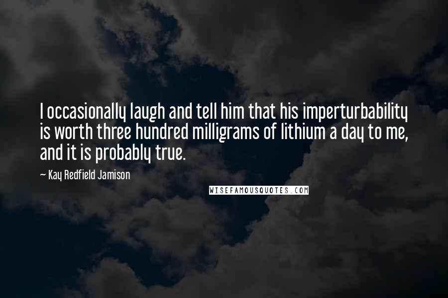 Kay Redfield Jamison quotes: I occasionally laugh and tell him that his imperturbability is worth three hundred milligrams of lithium a day to me, and it is probably true.