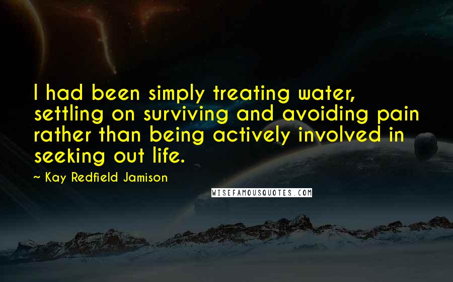 Kay Redfield Jamison quotes: I had been simply treating water, settling on surviving and avoiding pain rather than being actively involved in seeking out life.