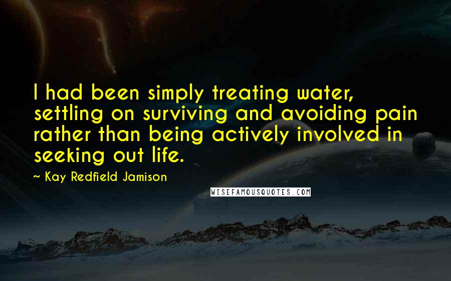 Kay Redfield Jamison quotes: I had been simply treating water, settling on surviving and avoiding pain rather than being actively involved in seeking out life. Kay Redfield Jamison quotes: I had been simply treating water, settling on surviving and avoiding pain rather than being actively involved in seeking out life.
