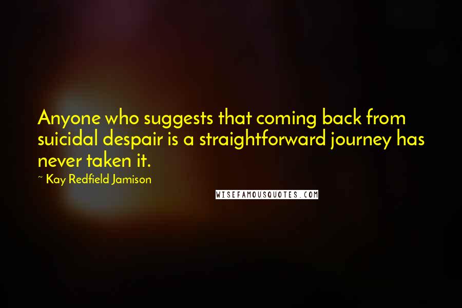 Kay Redfield Jamison quotes: Anyone who suggests that coming back from suicidal despair is a straightforward journey has never taken it. Kay Redfield Jamison quotes: Anyone who suggests that coming back from suicidal despair is a straightforward journey has never taken it.