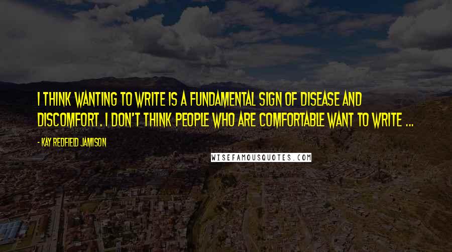 Kay Redfield Jamison quotes: I think wanting to write is a fundamental sign of disease and discomfort. I don't think people who are comfortable want to write ...