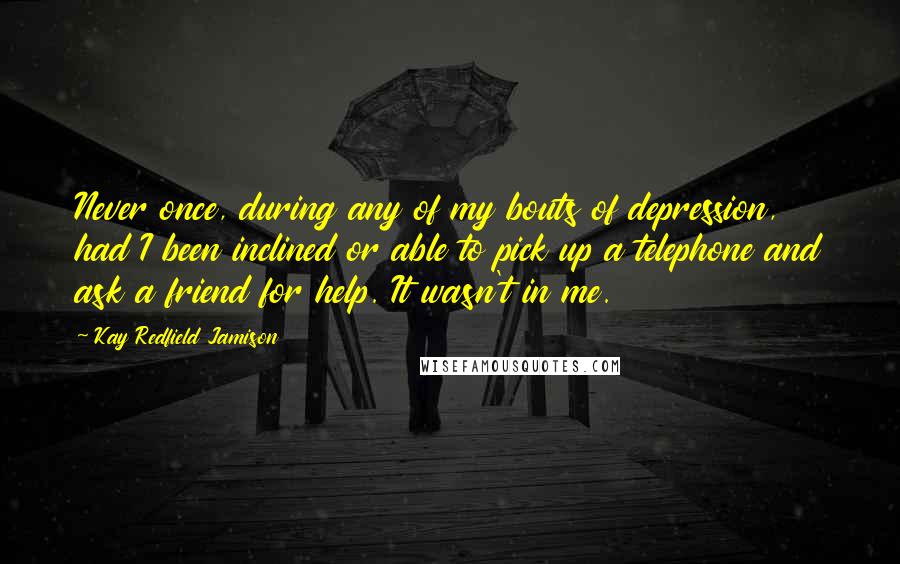 Kay Redfield Jamison quotes: Never once, during any of my bouts of depression, had I been inclined or able to pick up a telephone and ask a friend for help. It wasn't in me. Kay Redfield Jamison quotes: Never once, during any of my bouts of depression, had I been inclined or able to pick up a telephone and ask a friend for help. It wasn't in me.