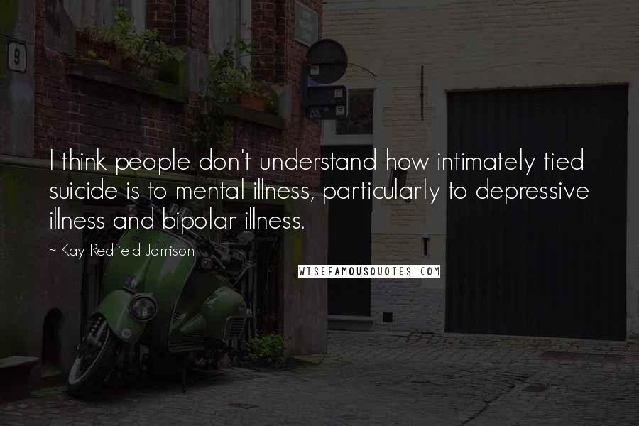 Kay Redfield Jamison quotes: I think people don't understand how intimately tied suicide is to mental illness, particularly to depressive illness and bipolar illness.