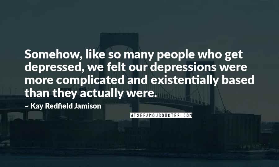 Kay Redfield Jamison quotes: Somehow, like so many people who get depressed, we felt our depressions were more complicated and existentially based than they actually were.