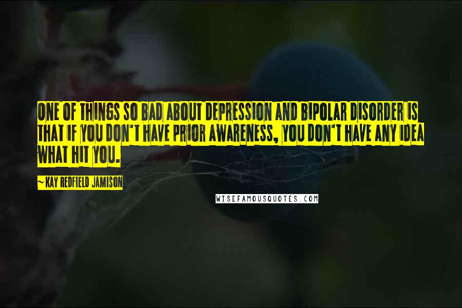 Kay Redfield Jamison quotes: One of things so bad about depression and bipolar disorder is that if you don't have prior awareness, you don't have any idea what hit you.