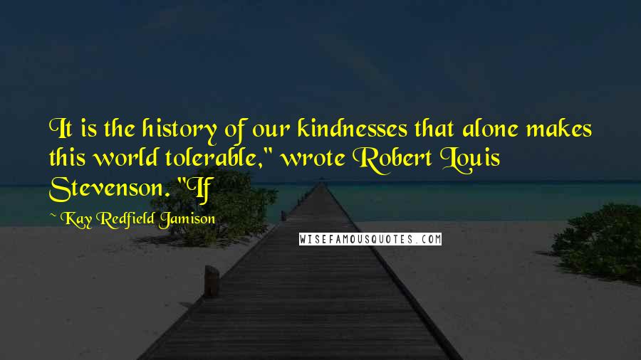 Kay Redfield Jamison quotes: It is the history of our kindnesses that alone makes this world tolerable," wrote Robert Louis Stevenson. "If Kay Redfield Jamison quotes: It is the history of our kindnesses that alone makes this world tolerable," wrote Robert Louis Stevenson. "If